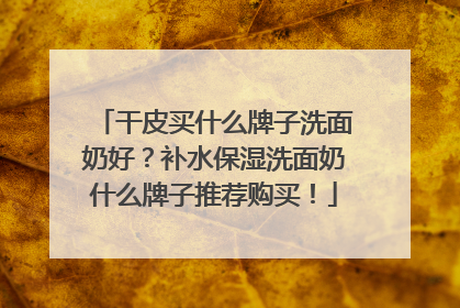 干皮买什么牌子洗面奶好？补水保湿洗面奶什么牌子推荐购买！
