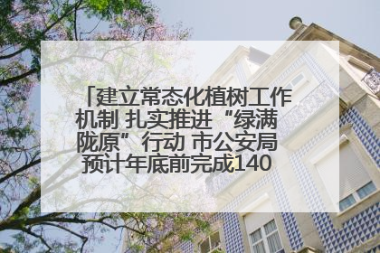 建立常态化植树工作机制 扎实推进“绿满陇原”行动 市公安局预计年底前完成1402亩绿化任务