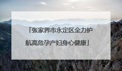 张家界市永定区全力护航高危孕产妇身心健康
