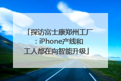 探访富士康郑州工厂：iPhone产线和工人都在向智能升级