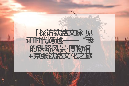 探访铁路文脉 见证时代跨越——“我的铁路风景·博物馆+京张铁路文化之旅”活动在京启动