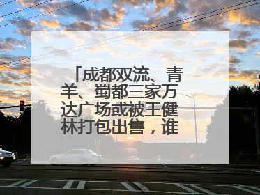 成都双流、青羊、蜀都三家万达广场或被王健林打包出售，谁将接手运营？