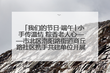 我们的节日·端午│小手传温情 粽香老人心——市北区洛阳路街道商丘路社区携手共建单位开展端午主题活动