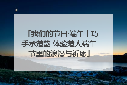我们的节日·端午丨巧手承楚韵 体验楚人端午节里的浪漫与祈愿
