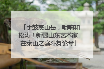 手鼓震山岳，唢呐和松涛！新疆山东艺术家在泰山之巅斗舞论琴