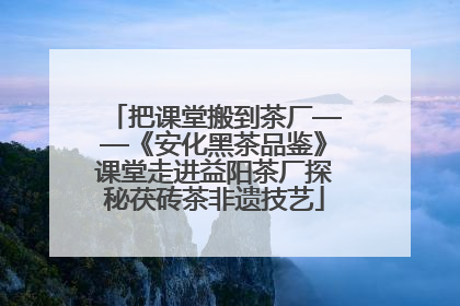 把课堂搬到茶厂——《安化黑茶品鉴》课堂走进益阳茶厂探秘茯砖茶非遗技艺