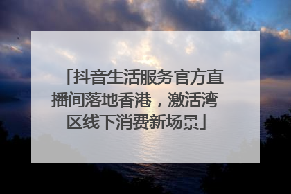 抖音生活服务官方直播间落地香港，激活湾区线下消费新场景