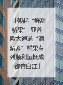 架起“鲜甜桥梁” 亚蓉欧大通道“澜湄蓉”鲜果专列顺利运抵成都青白江