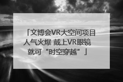 文博会VR大空间项目人气火爆 戴上VR眼镜就可“时空穿越”