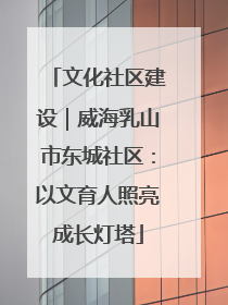 文化社区建设｜威海乳山市东城社区：以文育人照亮成长灯塔