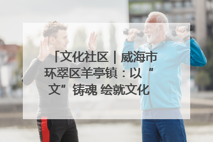 文化社区｜威海市环翠区羊亭镇：以“文”铸魂 绘就文化社区新画卷