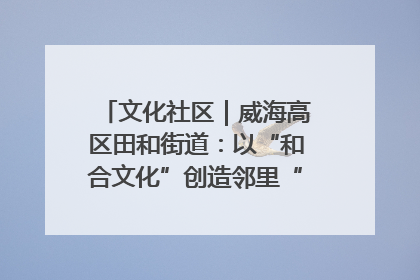 文化社区｜威海高区田和街道：以“和合文化”创造邻里“和合之美”