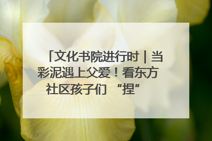 文化书院进行时｜当彩泥遇上父爱！看东方社区孩子们 “捏” 出心目中的爸爸
