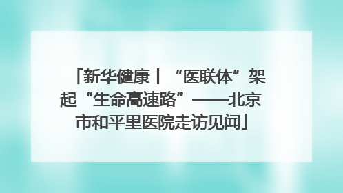 新华健康丨“医联体”架起“生命高速路”——北京市和平里医院走访见闻