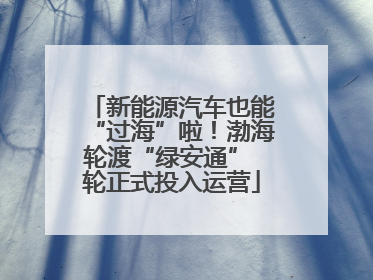 新能源汽车也能“过海”啦！渤海轮渡“绿安通” 轮正式投入运营