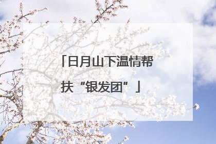 日月山下温情帮扶“银发团”