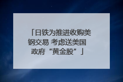 日铁为推进收购美钢交易 考虑送美国政府“黄金股”