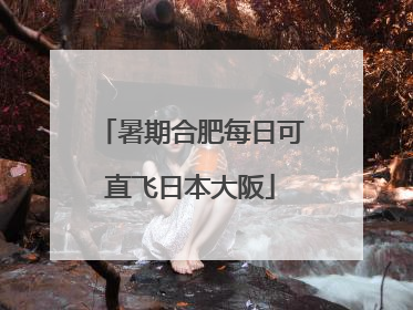 暑期合肥每日可直飞日本大阪