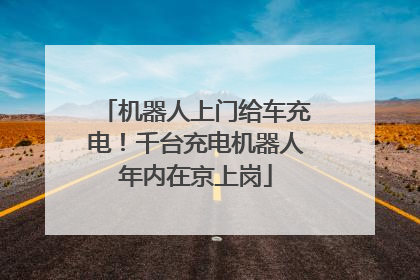 机器人上门给车充电！千台充电机器人年内在京上岗