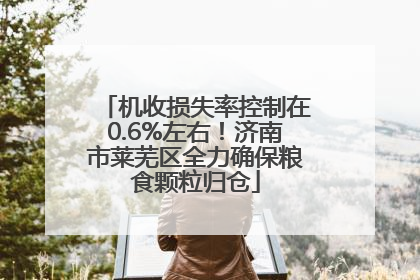 机收损失率控制在0.6%左右！济南市莱芜区全力确保粮食颗粒归仓