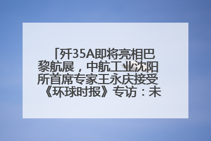 歼35A即将亮相巴黎航展，中航工业沈阳所首席专家王永庆接受《环球时报》专访：未来数量可以有很多