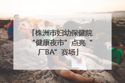 株洲市妇幼保健院“健康夜市”点亮“厂BA”赛场