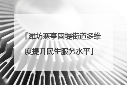潍坊寒亭固堤街道多维度提升民生服务水平