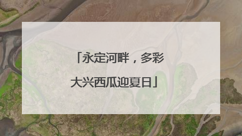 永定河畔，多彩大兴西瓜迎夏日