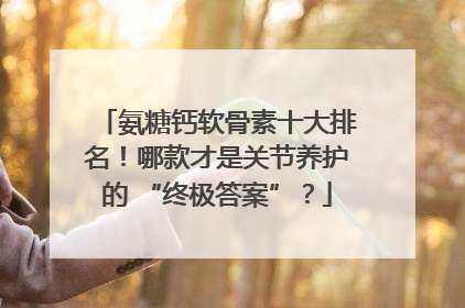 氨糖钙软骨素十大排名！哪款才是关节养护的 “终极答案”？