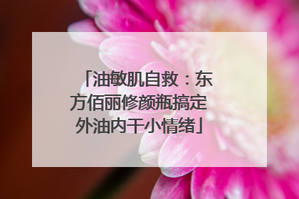 油敏肌自救：东方佰丽修颜瓶搞定外油内干小情绪