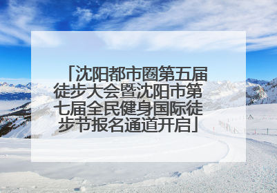 沈阳都市圈第五届徒步大会暨沈阳市第七届全民健身国际徒步节报名通道开启