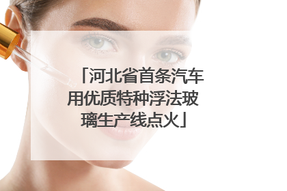 河北省首条汽车用优质特种浮法玻璃生产线点火