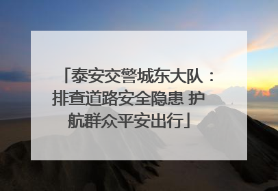 泰安交警城东大队：排查道路安全隐患 护航群众平安出行