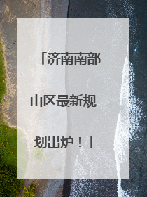 济南南部山区最新规划出炉！