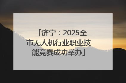 济宁：2025全市无人机行业职业技能竞赛成功举办