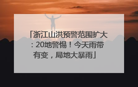 浙江山洪预警范围扩大：20地警惕！今天雨带有变，局地大暴雨