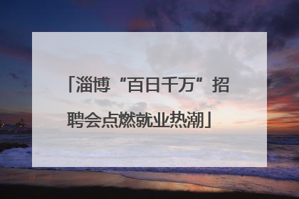 淄博“百日千万”招聘会点燃就业热潮