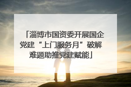 淄博市国资委开展国企党建“上门服务月”破解难题助推党建赋能