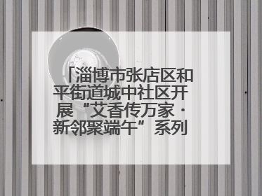 淄博市张店区和平街道城中社区开展“艾香传万家・新邻聚端午”系列端午节活动