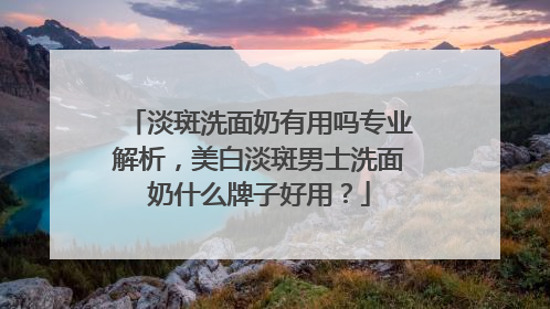 淡斑洗面奶有用吗专业解析，美白淡斑男士洗面奶什么牌子好用？