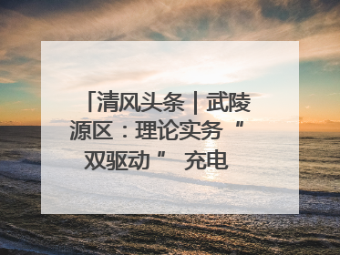 清风头条｜武陵源区：理论实务“双驱动 ” 充电赋能“增才干”