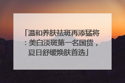 温和养肤祛斑再添猛将：美白淡斑第一名国货，夏日舒缓焕肤首选