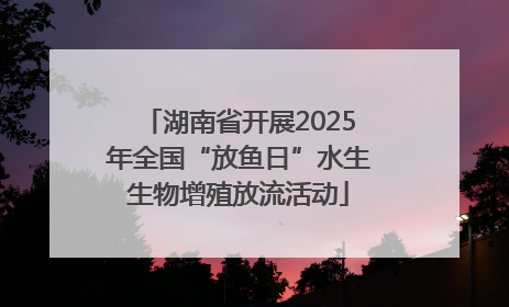湖南省开展2025年全国“放鱼日”水生生物增殖放流活动
