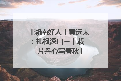 湖南好人丨黄远太：扎根深山三十载 一片丹心写春秋
