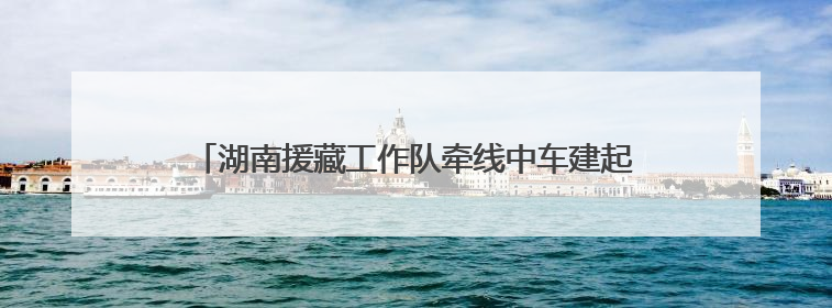 湖南援藏工作队牵线中车建起高原上首条清洁能源装配产线，本地大学生成车间检验员