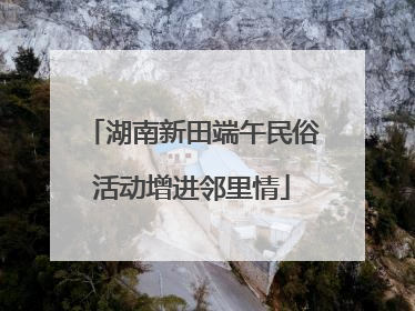湖南新田端午民俗活动增进邻里情