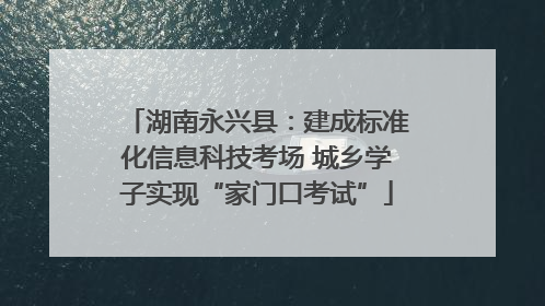 湖南永兴县：建成标准化信息科技考场 城乡学子实现“家门口考试”