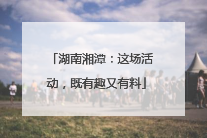 湖南湘潭：这场活动，既有趣又有料