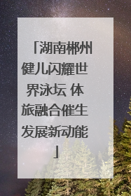 湖南郴州健儿闪耀世界泳坛 体旅融合催生发展新动能
