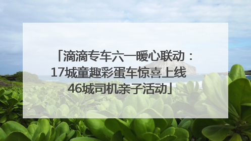 滴滴专车六一暖心联动：17城童趣彩蛋车惊喜上线 46城司机亲子活动